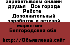 зарабатываем онлайн друзья - Все города Работа » Дополнительный заработок и сетевой маркетинг   . Белгородская обл.